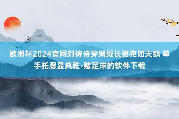 欧洲杯2024官网刘诗诗穿绸缎长裙宛如天鹅 单手托腮显典雅-赌足球的软件下载