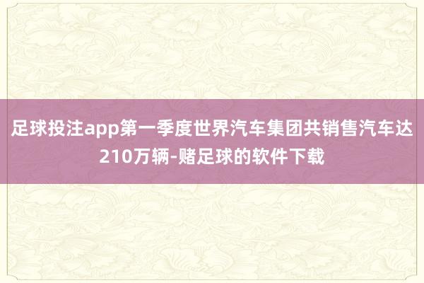 足球投注app第一季度世界汽车集团共销售汽车达210万辆-赌足球的软件下载