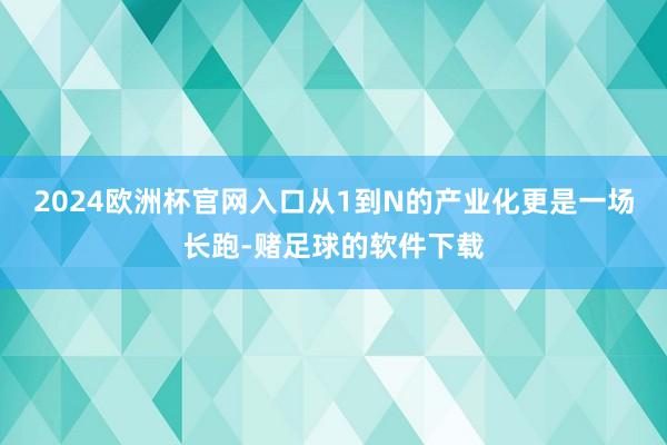 2024欧洲杯官网入口从1到N的产业化更是一场长跑-赌足球的软件下载