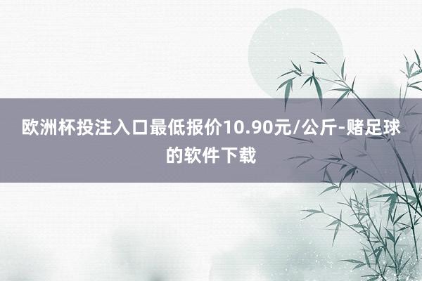 欧洲杯投注入口最低报价10.90元/公斤-赌足球的软件下载