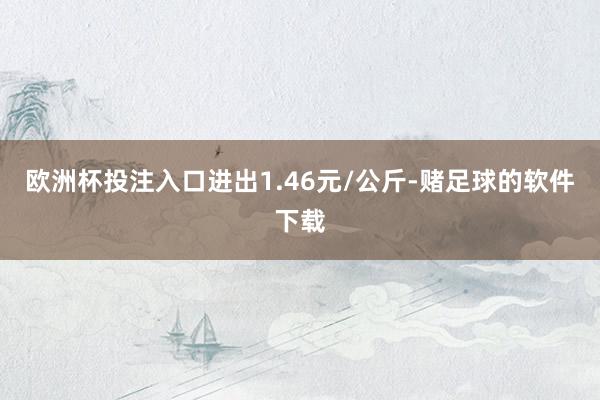 欧洲杯投注入口进出1.46元/公斤-赌足球的软件下载