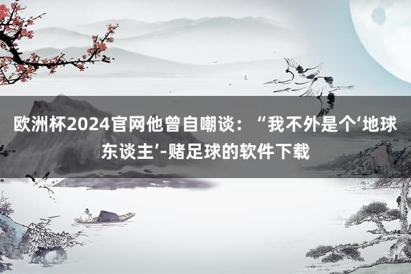 欧洲杯2024官网他曾自嘲谈：“我不外是个‘地球东谈主’-赌足球的软件下载