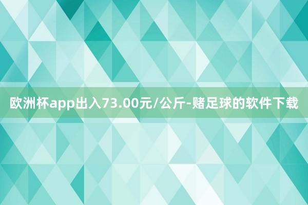 欧洲杯app出入73.00元/公斤-赌足球的软件下载