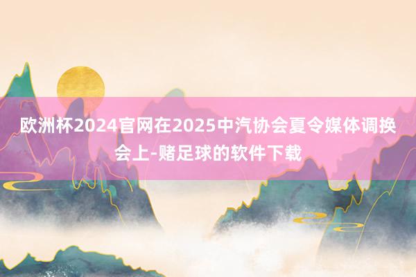 欧洲杯2024官网在2025中汽协会夏令媒体调换会上-赌足球的软件下载