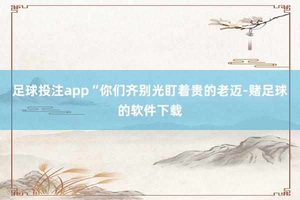 足球投注app“你们齐别光盯着贵的老迈-赌足球的软件下载