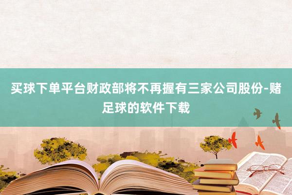 买球下单平台财政部将不再握有三家公司股份-赌足球的软件下载