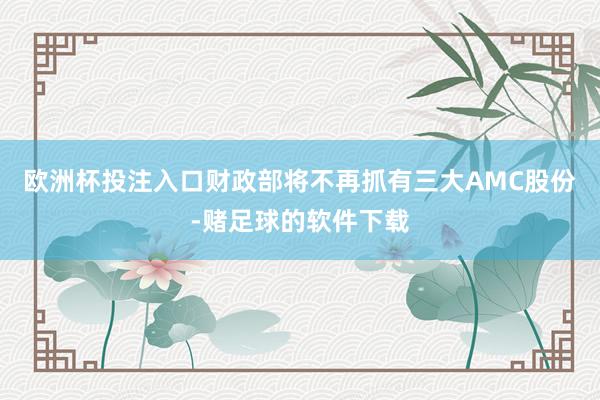 欧洲杯投注入口财政部将不再抓有三大AMC股份-赌足球的软件下载
