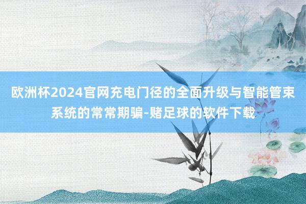 欧洲杯2024官网充电门径的全面升级与智能管束系统的常常期骗-赌足球的软件下载