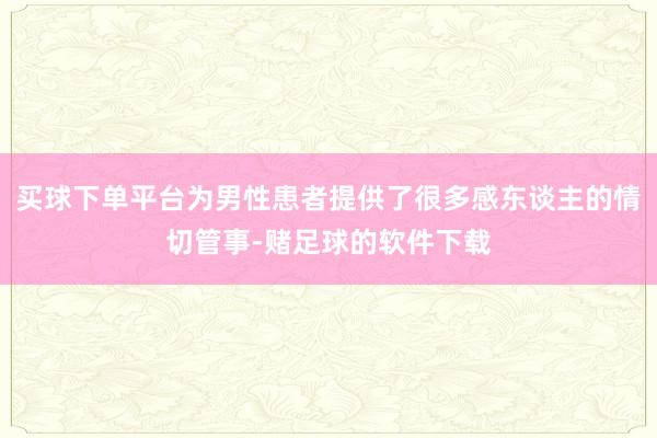 买球下单平台为男性患者提供了很多感东谈主的情切管事-赌足球的软件下载