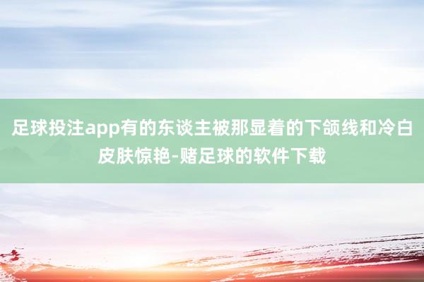 足球投注app有的东谈主被那显着的下颌线和冷白皮肤惊艳-赌足球的软件下载