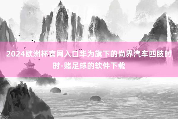 2024欧洲杯官网入口华为旗下的尚界汽车四肢时时-赌足球的软件下载