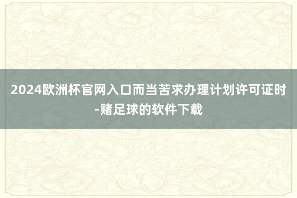 2024欧洲杯官网入口而当苦求办理计划许可证时-赌足球的软件下载
