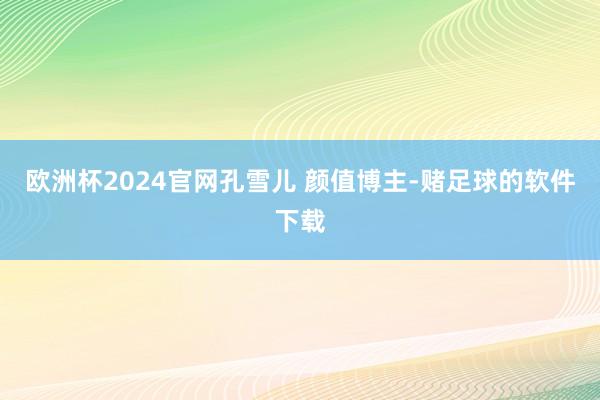 欧洲杯2024官网孔雪儿 颜值博主-赌足球的软件下载