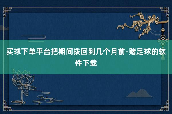 买球下单平台把期间拨回到几个月前-赌足球的软件下载
