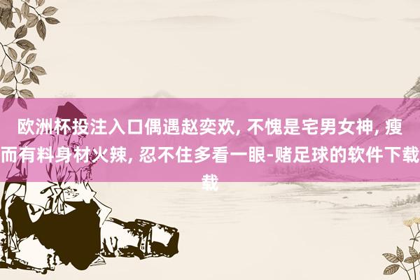 欧洲杯投注入口偶遇赵奕欢, 不愧是宅男女神, 瘦而有料身材火辣, 忍不住多看一眼-赌足球的软件下载