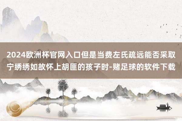 2024欧洲杯官网入口但是当费左氏疏远能否采取宁绣绣如故怀上胡匪的孩子时-赌足球的软件下载