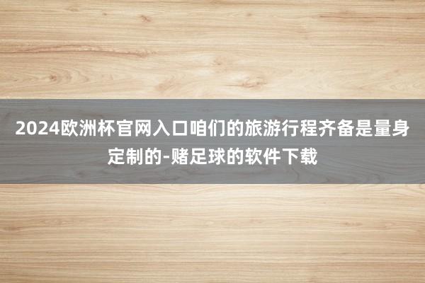 2024欧洲杯官网入口咱们的旅游行程齐备是量身定制的-赌足球的软件下载