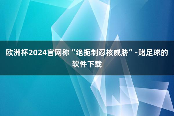 欧洲杯2024官网称“绝扼制忍核威胁”-赌足球的软件下载