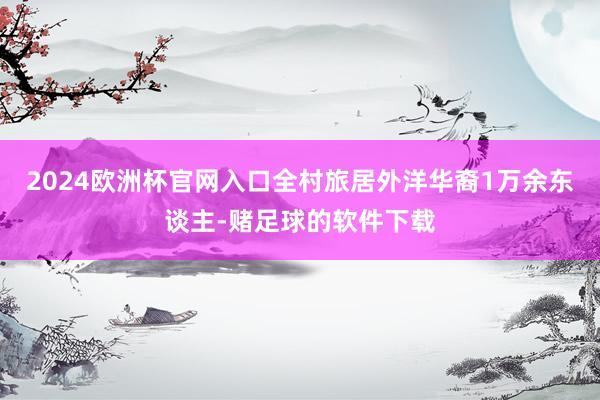 2024欧洲杯官网入口全村旅居外洋华裔1万余东谈主-赌足球的软件下载