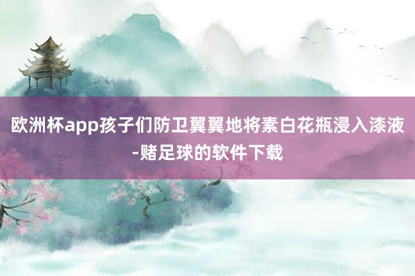 欧洲杯app孩子们防卫翼翼地将素白花瓶浸入漆液-赌足球的软件下载