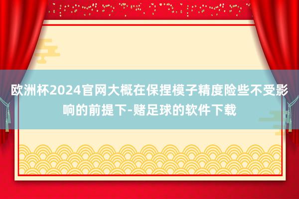 欧洲杯2024官网大概在保捏模子精度险些不受影响的前提下-赌足球的软件下载
