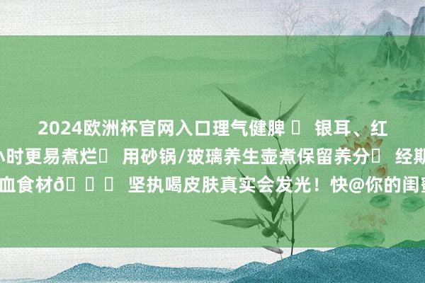 2024欧洲杯官网入口理气健脾 ✅ 银耳、红豆等干货提前浸泡2小时更易煮烂✅ 用砂锅/玻璃养生壶煮保留养分✅ 经期消亡山楂、黄芪等活血食材💗 坚执喝皮肤真实会发光！快@你的闺蜜沿途养生吧～ 发布于：湖南省-赌足球的软件下载