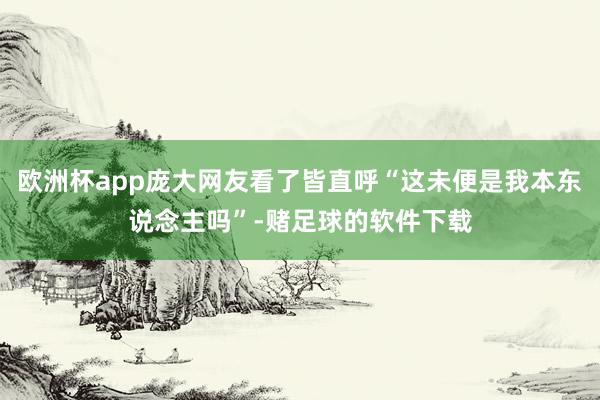 欧洲杯app庞大网友看了皆直呼“这未便是我本东说念主吗”-赌足球的软件下载