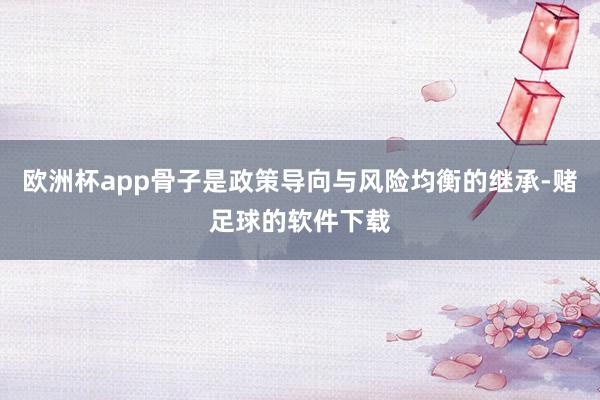 欧洲杯app骨子是政策导向与风险均衡的继承-赌足球的软件下载