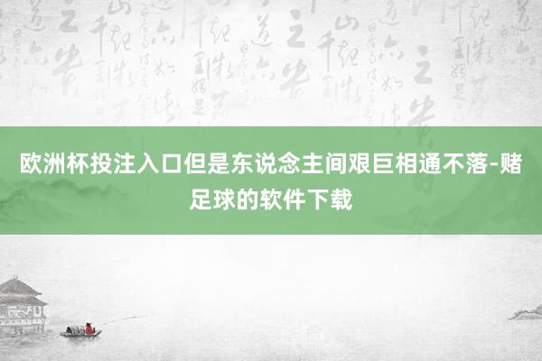 欧洲杯投注入口但是东说念主间艰巨相通不落-赌足球的软件下载