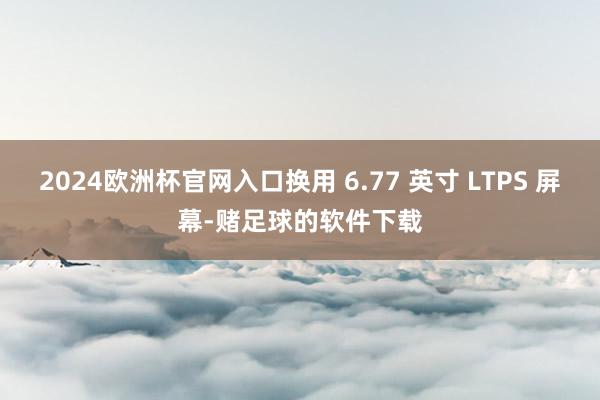2024欧洲杯官网入口换用 6.77 英寸 LTPS 屏幕-赌足球的软件下载