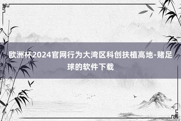 欧洲杯2024官网行为大湾区科创扶植高地-赌足球的软件下载