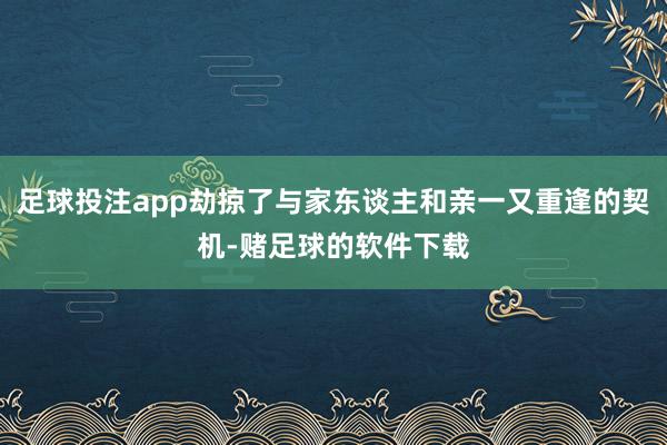 足球投注app劫掠了与家东谈主和亲一又重逢的契机-赌足球的软件下载