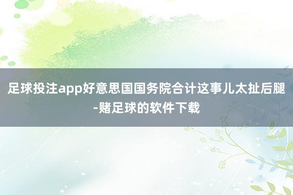 足球投注app好意思国国务院合计这事儿太扯后腿-赌足球的软件下载