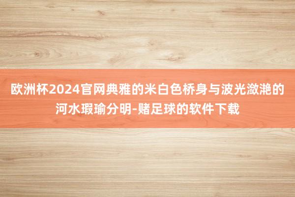 欧洲杯2024官网典雅的米白色桥身与波光潋滟的河水瑕瑜分明-赌足球的软件下载
