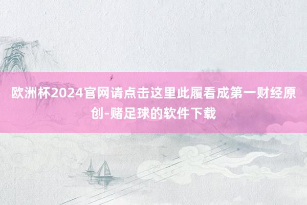 欧洲杯2024官网请点击这里此履看成第一财经原创-赌足球的软件下载