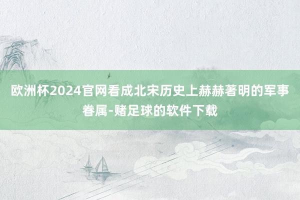 欧洲杯2024官网看成北宋历史上赫赫著明的军事眷属-赌足球的软件下载
