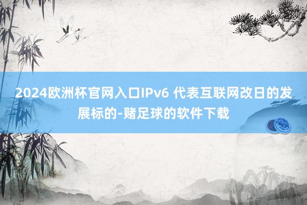 2024欧洲杯官网入口IPv6 代表互联网改日的发展标的-赌足球的软件下载