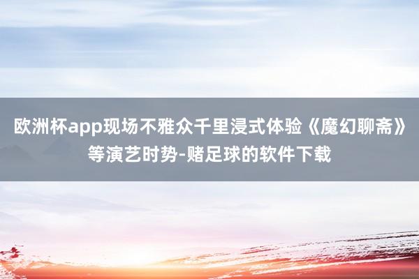 欧洲杯app现场不雅众千里浸式体验《魔幻聊斋》等演艺时势-赌足球的软件下载