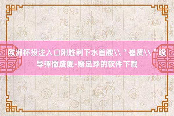 欧洲杯投注入口刚胜利下水首艘\＂崔贤\＂级导弹撤废舰-赌足球的软件下载