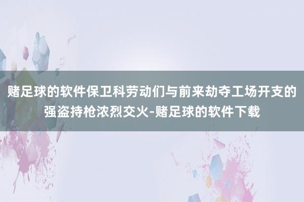 赌足球的软件保卫科劳动们与前来劫夺工场开支的强盗持枪浓烈交火-赌足球的软件下载