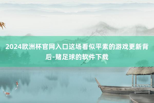 2024欧洲杯官网入口这场看似平素的游戏更新背后-赌足球的软件下载