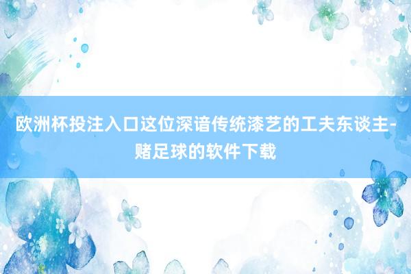 欧洲杯投注入口这位深谙传统漆艺的工夫东谈主-赌足球的软件下载
