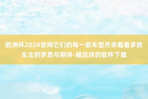 欧洲杯2024官网它们的每一款车型齐承载着多数车主的梦思与期待-赌足球的软件下载