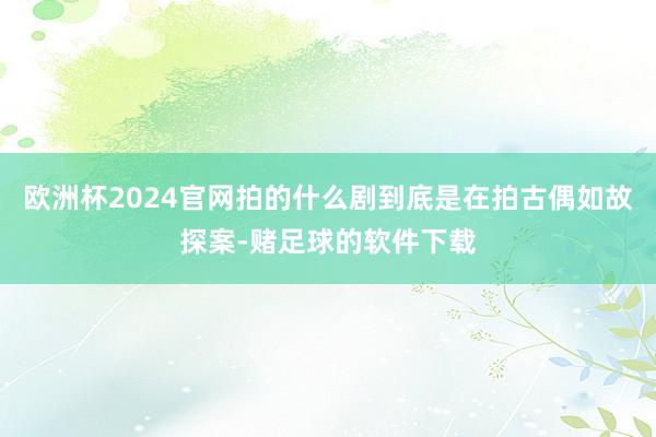 欧洲杯2024官网拍的什么剧到底是在拍古偶如故探案-赌足球的软件下载
