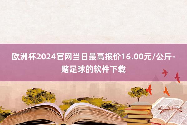 欧洲杯2024官网当日最高报价16.00元/公斤-赌足球的软件下载