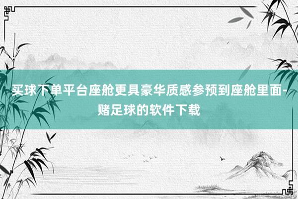 买球下单平台座舱更具豪华质感参预到座舱里面-赌足球的软件下载
