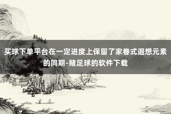 买球下单平台在一定进度上保留了家眷式遐想元素的同期-赌足球的软件下载