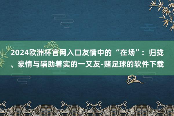 2024欧洲杯官网入口友情中的 “在场”：归拢、豪情与辅助着实的一又友-赌足球的软件下载
