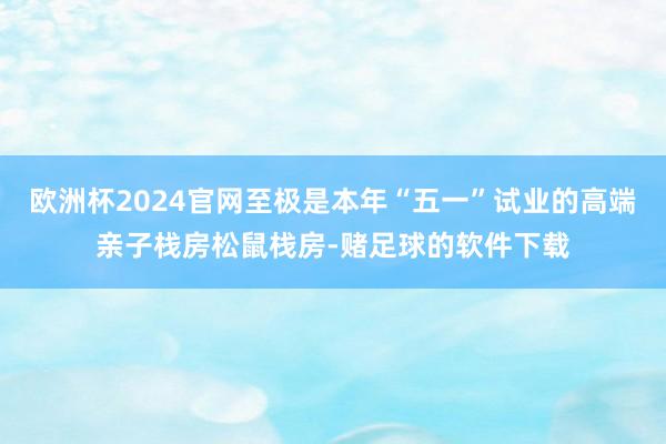 欧洲杯2024官网至极是本年“五一”试业的高端亲子栈房松鼠栈房-赌足球的软件下载