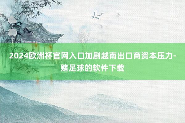 2024欧洲杯官网入口加剧越南出口商资本压力-赌足球的软件下载